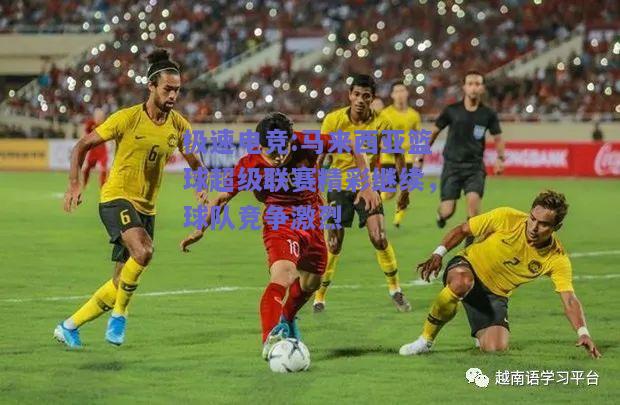 极速电竞:马来西亚篮球超级联赛精彩继续，球队竞争激烈